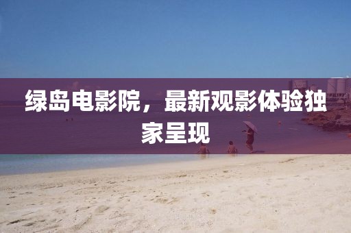 綠島電影院，最新觀影體驗(yàn)獨(dú)家呈現(xiàn)
