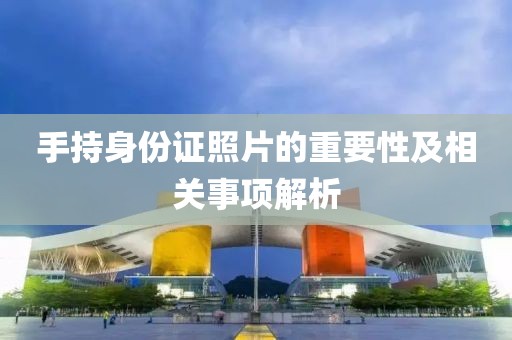 手持身份證照片的重要性及相關(guān)事項解析