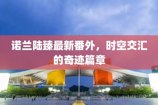 諾蘭陸臻最新番外，時空交匯的奇跡篇章