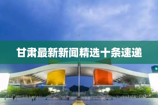 甘肅最新新聞精選十條速遞