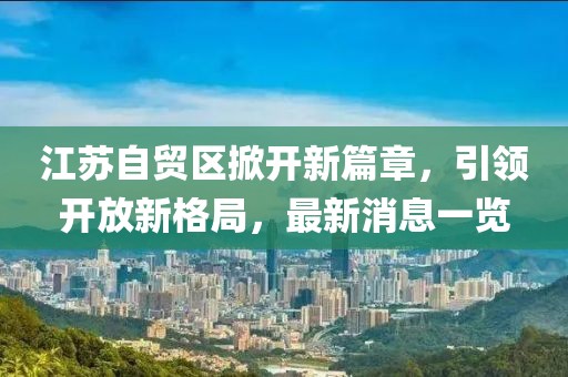 江蘇自貿(mào)區(qū)掀開新篇章，引領(lǐng)開放新格局，最新消息一覽