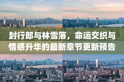 封行郎與林雪落，命運(yùn)交織與情感升華的最新章節(jié)更新預(yù)告