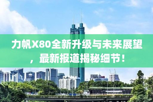 力帆X80全新升級(jí)與未來(lái)展望，最新報(bào)道揭秘細(xì)節(jié)！