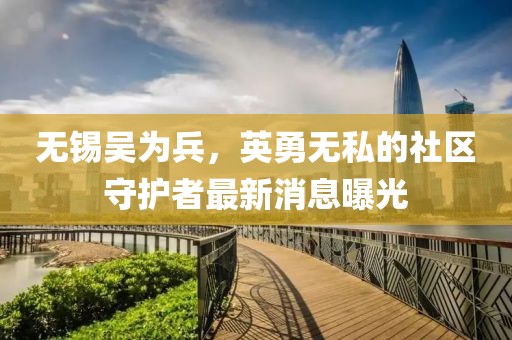 無錫吳為兵，英勇無私的社區(qū)守護者最新消息曝光
