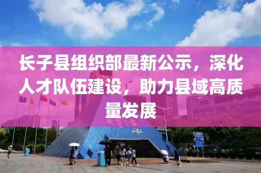 長(zhǎng)子縣組織部最新公示，深化人才隊(duì)伍建設(shè)，助力縣域高質(zhì)量發(fā)展