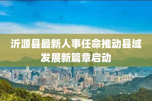 沂源縣最新人事任命推動縣域發(fā)展新篇章啟動