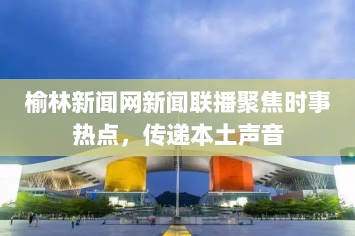 榆林新聞網(wǎng)新聞聯(lián)播聚焦時事熱點，傳遞本土聲音