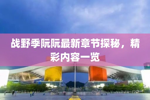 戰(zhàn)野季阮阮最新章節(jié)探秘，精彩內容一覽