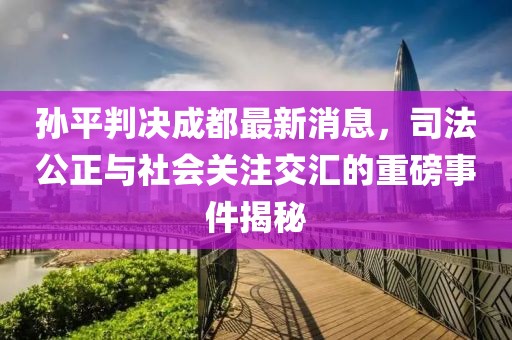 孫平判決成都最新消息，司法公正與社會(huì)關(guān)注交匯的重磅事件揭秘