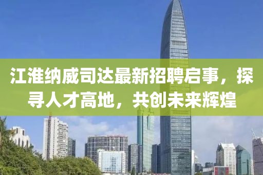 江淮納威司達最新招聘啟事，探尋人才高地，共創(chuàng)未來輝煌
