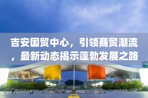 吉安國貿(mào)中心，引領(lǐng)商貿(mào)潮流，最新動態(tài)揭示蓬勃發(fā)展之路