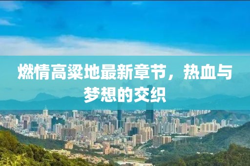 燃情高粱地最新章節(jié)，熱血與夢想的交織