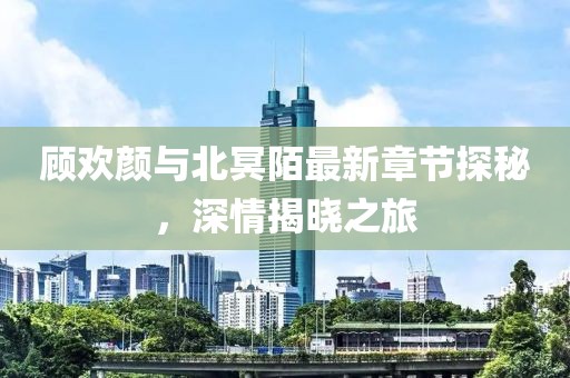 顧歡顏與北冥陌最新章節(jié)探秘，深情揭曉之旅