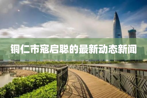 銅仁市寇啟聰?shù)淖钚聞?dòng)態(tài)新聞