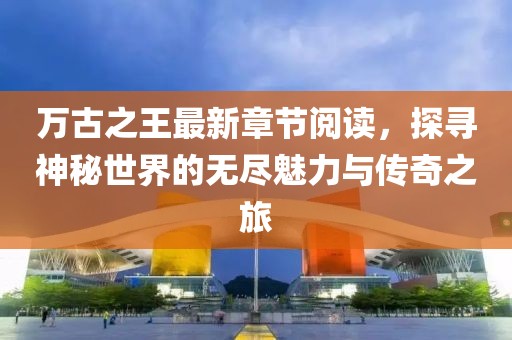 萬古之王最新章節(jié)閱讀，探尋神秘世界的無盡魅力與傳奇之旅