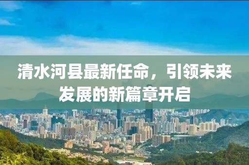 清水河縣最新任命，引領(lǐng)未來(lái)發(fā)展的新篇章開啟