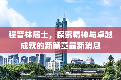 程晉林居士，探索精神與卓越成就的新篇章最新消息