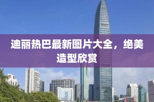 迪麗熱巴最新圖片大全，絕美造型欣賞