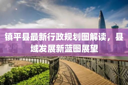 鎮(zhèn)平縣最新行政規(guī)劃圖解讀，縣域發(fā)展新藍圖展望