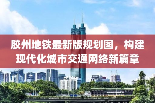 膠州地鐵最新版規(guī)劃圖，構(gòu)建現(xiàn)代化城市交通網(wǎng)絡(luò)新篇章