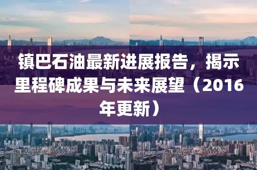 鎮(zhèn)巴石油最新進(jìn)展報告，揭示里程碑成果與未來展望（2016年更新）