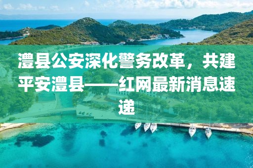 澧縣公安深化警務(wù)改革，共建平安澧縣——紅網(wǎng)最新消息速遞