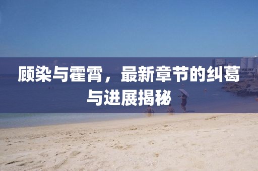 顧染與霍霄，最新章節(jié)的糾葛與進(jìn)展揭秘