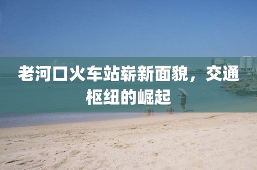 老河口火車站嶄新面貌，交通樞紐的崛起