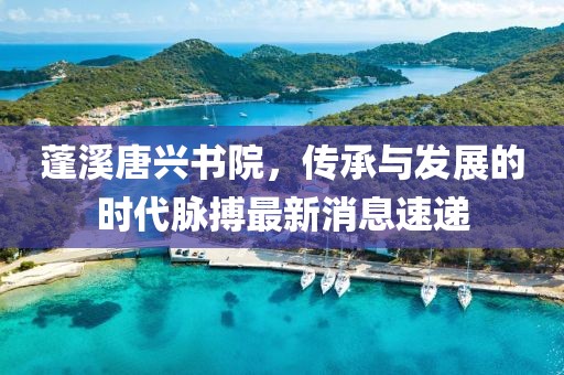 蓬溪唐興書院，傳承與發(fā)展的時(shí)代脈搏最新消息速遞