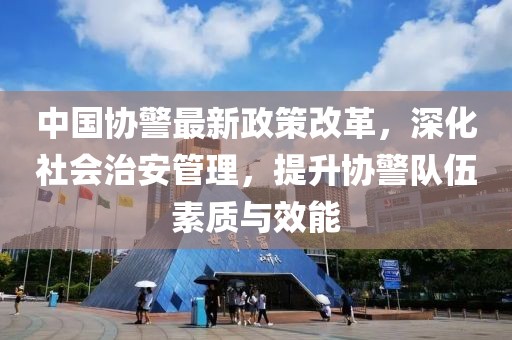 中國協(xié)警最新政策改革，深化社會治安管理，提升協(xié)警隊伍素質(zhì)與效能