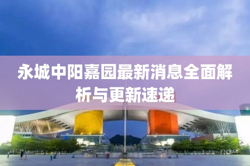 永城中陽嘉園最新消息全面解析與更新速遞