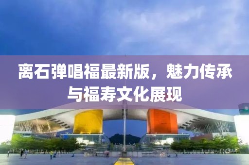 離石彈唱福最新版，魅力傳承與福壽文化展現(xiàn)