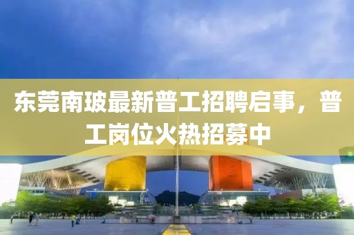東莞南玻最新普工招聘啟事，普工崗位火熱招募中