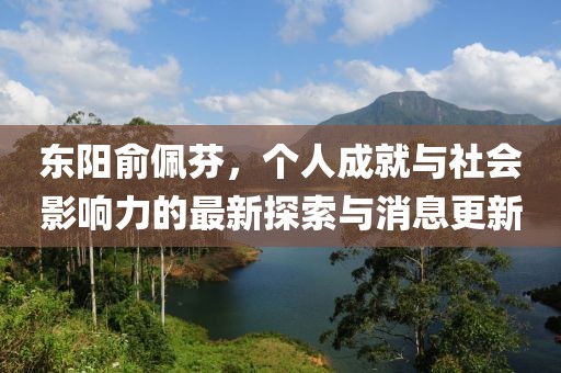 東陽(yáng)俞佩芬，個(gè)人成就與社會(huì)影響力的最新探索與消息更新