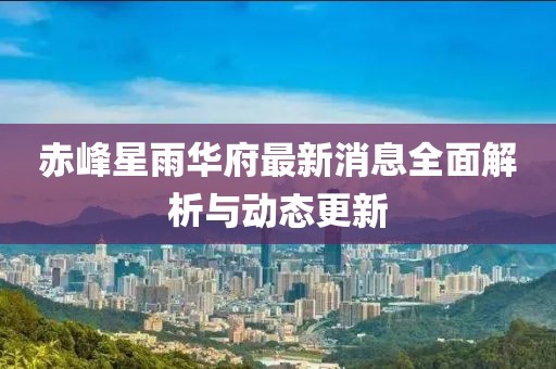 赤峰星雨華府最新消息全面解析與動(dòng)態(tài)更新