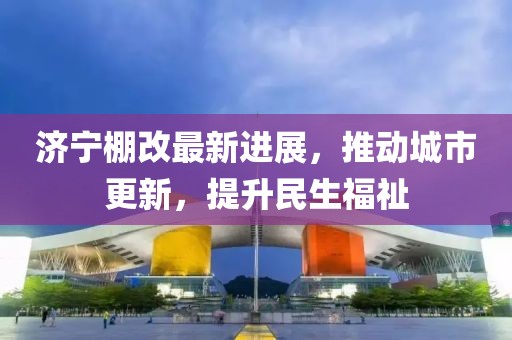 濟寧棚改最新進展，推動城市更新，提升民生福祉