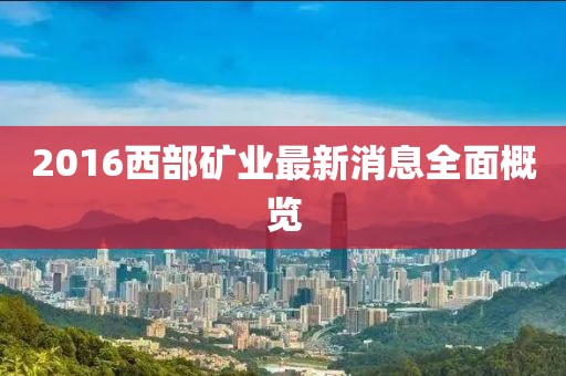 2016西部礦業(yè)最新消息全面概覽