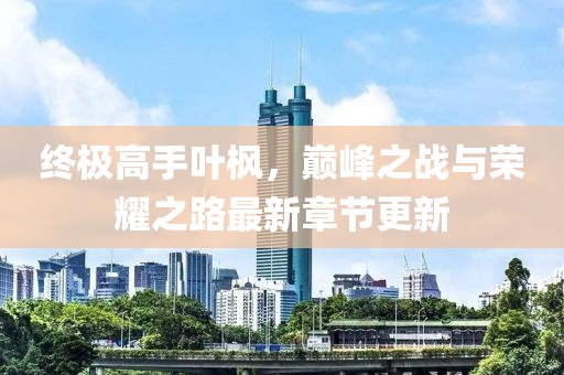 終極高手葉楓，巔峰之戰(zhàn)與榮耀之路最新章節(jié)更新