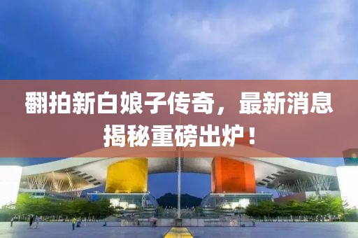 翻拍新白娘子傳奇，最新消息揭秘重磅出爐！