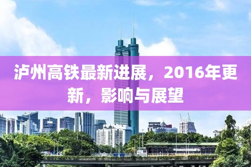 瀘州高鐵最新進展，2016年更新，影響與展望