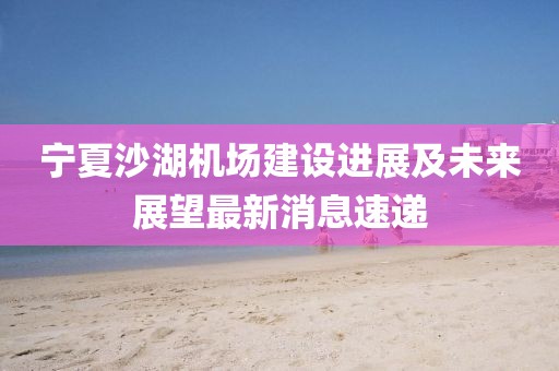 寧夏沙湖機場建設進展及未來展望最新消息速遞