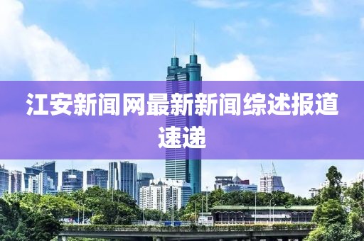 江安新聞網(wǎng)最新新聞綜述報(bào)道速遞