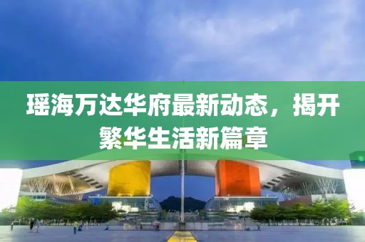 瑤海萬達華府最新動態(tài)，揭開繁華生活新篇章