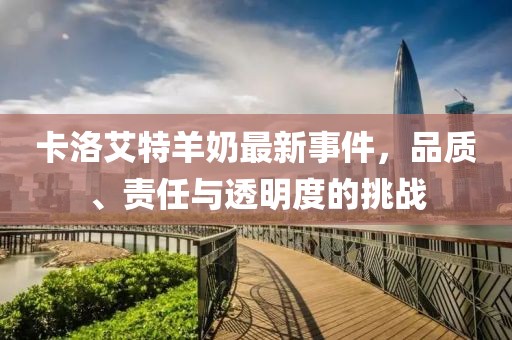 卡洛艾特羊奶最新事件，品質(zhì)、責(zé)任與透明度的挑戰(zhàn)